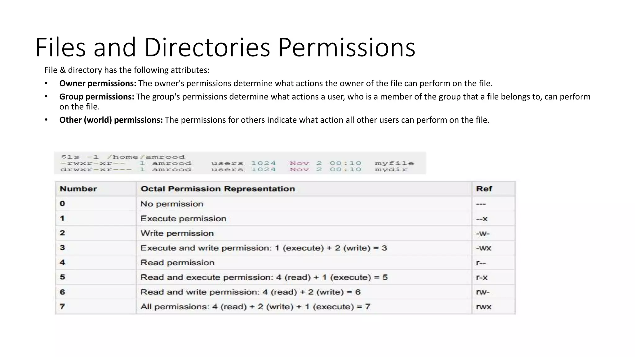 Files and Directories Permissions
File & directory has the following attributes:
• Owner permissions: The owner's permissions determine what actions the owner of the file can perform on the file.
• Group permissions: The group's permissions determine what actions a user, who is a member of the group that a file belongs to, can perform
on the file.
• Other (world) permissions: The permissions for others indicate what action all other users can perform on the file.
 