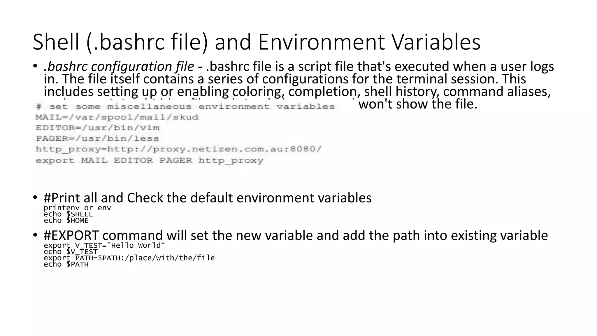Shell (.bashrc file) and Environment Variables
• .bashrc configuration file - .bashrc file is a script file that's executed when a user logs
in. The file itself contains a series of configurations for the terminal session. This
includes setting up or enabling coloring, completion, shell history, command aliases,
and more. It is a hidden file and simple ls command won't show the file.
• #Print all and Check the default environment variables
printenv or env
echo $SHELL
echo $HOME
• #EXPORT command will set the new variable and add the path into existing variable
export V_TEST="Hello World“
echo $V_TEST
export PATH=$PATH:/place/with/the/file
echo $PATH
 