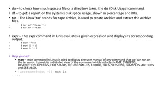 • du – to check how much space a file or a directory takes, the du (Disk Usage) command
• df – to get a report on the system’s disk space usage, shown in percentage and KBs.
• tar – The Linux ‘tar’ stands for tape archive, is used to create Archive and extract the Archive
files.
• $ tar cvf file.tar *.c
• $ tar xvf file.tar
• expr – The expr command in Unix evaluates a given expression and displays its corresponding
output.
• $ expr --help
• $ expr 12 + 12
• $ expr 12 * 2
• Help yourself
• man – man command in Linux is used to display the user manual of any command that we can run on
the terminal. It provides a detailed view of the command which includes NAME, SYNOPSIS,
DESCRIPTION, OPTIONS, EXIT STATUS, RETURN VALUES, ERRORS, FILES, VERSIONS, EXAMPLES, AUTHORS
and SEE ALSO.
• [username@host ~]$ man ls
...
 