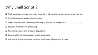 Why Shell Script ?
 Shell scripts can be used to prepare input files, job monitoring, and output processing etc.
 To avoid repetitive work and automation
 Useful to create own commands with help of alias (to list all execute $alias –p, alias l=‘ls –la’)
 Save lots of time on file processing.
 To automate some task of day-to-day activity.
 System Administration part can be also automated.
 Use shell scripting for routine backups, text Parsing, cleanup etc. activity.
 