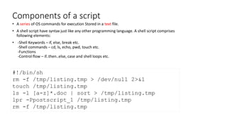 Components of a script
• A series of OS commands for execution Stored in a text file.
• A shell script have syntax just like any other programming language. A shell script comprises
following elements:
• -Shell Keywords – if, else, break etc.
-Shell commands – cd, ls, echo, pwd, touch etc.
-Functions
-Control flow – if..then..else, case and shell loops etc.
#!/bin/sh
rm -f /tmp/listing.tmp > /dev/null 2>&1
touch /tmp/listing.tmp
ls -l [a-z]*.doc | sort > /tmp/listing.tmp
lpr -Ppostscript_1 /tmp/listing.tmp
rm -f /tmp/listing.tmp
 