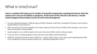 What is Unix/Linux?
Unix is a modular OS made up of a number of essential components, including the kernel, shell, file
system and a core set of utilities or programs. At the heart of the Unix OS is the kernel, a master
control program that provides services to start and end programs.
 Unix was originally developed in 1969 by a group of AT&T employees at Bell Labs, including Ken Thompson, Dennis Ritchie,
Douglas McIlroy, and Joe Ossanna.
 There are various Unix variants available in the market. Solaris Unix, AIX, HP Unix and BSD are few examples. Linux is also a
flavor of Unix which is freely available
 Several people can use a UNIX computer at the same time; hence UNIX is called a multiuser system.
 A user can also run multiple programs at the same time; hence UNIX is called multitasking.
 UNIX OS is commercial and more select audience (i.e.. servers). Where Linux is a free, open-source operating system (OS).
Linux is designed for a general-purpose audience (i.e.. Desktops/Laptops/Mini server’s).
 