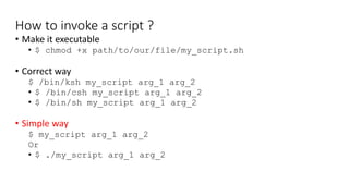 How to invoke a script ?
• Make it executable
• $ chmod +x path/to/our/file/my_script.sh
• Correct way
$ /bin/ksh my_script arg_1 arg_2
• $ /bin/csh my_script arg_1 arg_2
• $ /bin/sh my_script arg_1 arg_2
• Simple way
$ my_script arg_1 arg_2
Or
• $ ./my_script arg_1 arg_2
 