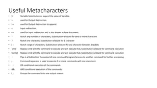 Useful Metacharacters
• $ Variable Substitution or expand the value of Variable.
• > used for Output Redirection.
• >> used for Output Redirection to append.
• < Input redirection.
• << used for input redirection and is also known as here document.
• * Match any number of characters, Substitution wildcard for zero or more characters
• ? Match one character, Substitution wildcard for 1 character
• [ ] Match range of characters, Substitution wildcard for any character between brackets
• `cmd` Replace cmd with the command to execute and will execute that, Substitution wildcard for command execution
• $(cmd) Replace cmd with the command to execute and will execute that, Substitution wildcard for command execution
• | Pipe is a Redirection the output of one command/program/process to another command for further processing.
• ; Command separator is used to execute 2 or more commands with one statement.
• || OR conditional execution of the commands.
• && AND conditional execution of the commands.
• ( ) Groups the command in to one output stream.
 