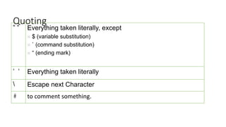 Quoting
“ “ Everything taken literally, except
 $ (variable substitution)
 ` (command substitution)
 “ (ending mark)
‘ ‘ Everything taken literally
 Escape next Character
# to comment something.
 