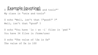 Example (quoting)
$ echo 'my class is "unix and tools"'
My class is "unix and tools“
$ echo "Well, isn't that "good" ?"
Well, isn't that "good" ?
$ echo "You have `ls | wc –l` files in `pwd`"
You have 34 files in /home/user
$ echo "The value of $x is $x"
The value of $x is 100
 
