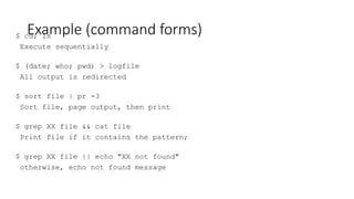 Example (command forms)
$ cd; ls
Execute sequentially
$ (date; who; pwd) > logfile
All output is redirected
$ sort file | pr -3
Sort file, page output, then print
$ grep XX file && cat file
Print file if it contains the pattern;
$ grep XX file || echo "XX not found"
otherwise, echo not found message
 