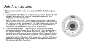 Unix Architecture:
• The main concept that unites all versions of UNIX is the following four
basics:
• Kernel: The kernel is the heart of the operating system. It interacts with
hardware and most of the tasks like memory management, task
scheduling and file management.
• Shell: The shell is the utility that processes your requests. When you
type in a command at your terminal, the shell interprets the command
and calls the program that you want. The shell uses standard syntax for
all commands. C Shell, Bourne Shell and Korn Shell are most famous
shells which are available with most of the Unix variants.
• Commands and Utilities: There are various command and utilities
which you would use in your day-to-day activities. cp, mv, cat and grep
etc. are few examples of commands and utilities. There are over 250
standard commands plus numerous others provided through 3rd party
software. All the commands come along with various optional options.
• Files and Directories: All data in UNIX is organized into files. All files are
organized into directories. These directories are organized into a tree-
like structure called the filesystem.
 