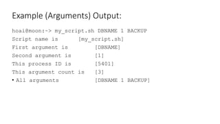 Example (Arguments) Output:
hoai@moon:~> my_script.sh DBNAME 1 BACKUP
Script name is [my_script.sh]
First argument is [DBNAME]
Second argument is [1]
This process ID is [5401]
This argument count is [3]
• All arguments [DBNAME 1 BACKUP]
 