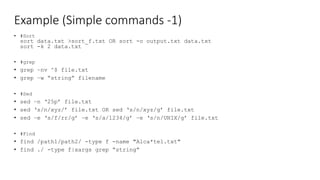 Example (Simple commands -1)
• #Sort
sort data.txt >sort_f.txt OR sort -o output.txt data.txt
sort -k 2 data.txt
• #grep
• grep –nv ^$ file.txt
• grep –w “string” filename
• #Sed
• sed –n ‘25p’ file.txt
• sed ‘s/n/xyz/’ file.txt OR sed ‘s/n/xyz/g’ file.txt
• sed –e ‘s/f/rr/g’ –e ‘s/a/1234/g’ –e ‘s/n/UNIX/g’ file.txt
• #Find
• find /path1/path2/ -type f -name "Alca*tel.txt"
• find ./ -type f|xargs grep “string”
 