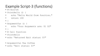 Example Script-3 (functions)
• #!/bin/sh
• PrintHello () {
• echo "Hello World from function."
• return 100
• }
• Argumentfun () {
• echo "Your Arguments are: $1 $2"
• }
• # Call function
• PrintHello
• echo “Returned Exit status: $?"
• Argumentfun Tea Coffee
• echo “Exit status: $?"
 