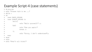 Example Script-4 (case statements)
• #!/bin/sh
• echo "Please talk to me ..."
• while :
• do
• read INPUT_STRING
• case $INPUT_STRING in
• hello)
• echo "Hello yourself!" ;;
• bye)
• echo "See you again!"
• break ;;
• *)
• echo "Sorry, I don't understand";;
• esac
• done
• echo
• echo "That's all folks!"
 
