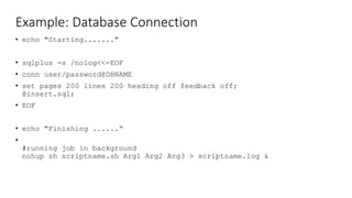 Example: Database Connection
• echo "Starting......."
• sqlplus -s /nolog<<-EOF
• conn user/password@DBNAME
• set pages 200 lines 200 heading off feedback off;
@insert.sql;
• EOF
• echo "Finishing ......“
•
#running job in background
nohup sh scriptname.sh Arg1 Arg2 Arg3 > scriptname.log &
 