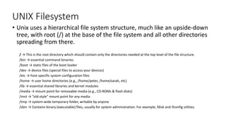 UNIX Filesystem
• Unix uses a hierarchical file system structure, much like an upside-down
tree, with root (/) at the base of the file system and all other directories
spreading from there.
/ → This is the root directory which should contain only the directories needed at the top level of the file structure.
/bin → essential command binaries
/boot → static files of the boot loader
/dev → device files (special files to access your devices)
/etc → host-specific system configuration files
/home → user home directories (e.g., /home/peter, /home/sarah, etc)
/lib → essential shared libraries and kernel modules
/media → mount point for removable media (e.g., CD-ROMs & flash disks)
/mnt → “old-style” mount point for any media
/tmp → system-wide temporary folder, writable by anyone
/sbin → Contains binary (executable) files, usually for system administration. For example, fdisk and ifconfig utlities.
 