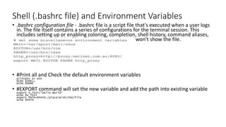 Shell (.bashrc file) and Environment Variables
• .bashrc configuration file - .bashrc file is a script file that's executed when a user logs
in. The file itself contains a series of configurations for the terminal session. This
includes setting up or enabling coloring, completion, shell history, command aliases,
and more. It is a hidden file and simple ls command won't show the file.
• #Print all and Check the default environment variables
printenv or env
echo $SHELL
echo $HOME
• #EXPORT command will set the new variable and add the path into existing variable
export V_TEST="Hello World“
echo $V_TEST
export PATH=$PATH:/place/with/the/file
echo $PATH
 