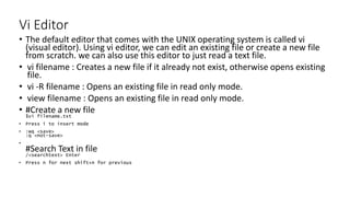 Vi Editor
• The default editor that comes with the UNIX operating system is called vi
(visual editor). Using vi editor, we can edit an existing file or create a new file
from scratch. we can also use this editor to just read a text file.
• vi filename : Creates a new file if it already not exist, otherwise opens existing
file.
• vi -R filename : Opens an existing file in read only mode.
• view filename : Opens an existing file in read only mode.
• #Create a new file
$vi filename.txt
• Press i to insert mode
• :wq <save>
:q <not-save>
•
#Search Text in file
/<searchtext> Enter
• Press n for next shift+n for previous
 