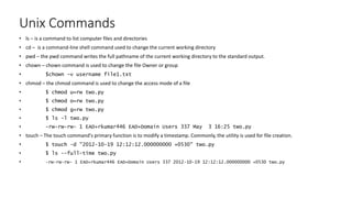 Unix Commands
• ls – is a command to list computer files and directories
• cd – is a command-line shell command used to change the current working directory
• pwd – the pwd command writes the full pathname of the current working directory to the standard output.
• chown – chown command is used to change the file Owner or group
• $chown -v username file1.txt
• chmod – the chmod command is used to change the access mode of a file
• $ chmod u=rw two.py
• $ chmod o=rw two.py
• $ chmod g=rw two.py
• $ ls -l two.py
• -rw-rw-rw- 1 EAD+rkumar446 EAD+Domain Users 337 May 3 16:25 two.py
• touch – The touch command's primary function is to modify a timestamp. Commonly, the utility is used for file creation.
• $ touch -d "2012-10-19 12:12:12.000000000 +0530" two.py
• $ ls --full-time two.py
• -rw-rw-rw- 1 EAD+rkumar446 EAD+Domain Users 337 2012-10-19 12:12:12.000000000 +0530 two.py
 
