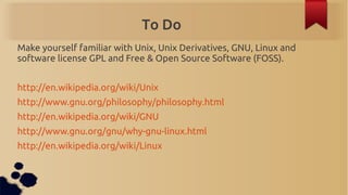To Do
Make yourself familiar with Unix, Unix Derivatives, GNU, Linux and
software license GPL and Free & Open Source Softw...