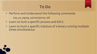 To Do
●
    Perform and Understand the following commands
    –   top, ps, pgrep, pstree/ptree, kill
●
    Learn to hunt a...