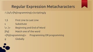 Regular Expression Metacharacters
:1,$s/<[Pp]rogramming>/scripting/g


1,$        First Line to Last Line
s          Subst...