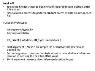 lseek API
• To set the file descriptor to beginning of required record location lseek
API is used
• lseek allows a process to perform random access of data on any opened
file
Function Prototype:
#include<sys/types.h>
#include<unistd.h>
off_t lseek ( int fdesc , off_t pos , int whence ) ;
• First argument : fdesc is an integer file descriptor that refers to an
opened file
• Second argument : pos specifies byte offset to be added to a reference
location in deriving the new file offset value
• Third argument : whence gives reference location for pos
 
