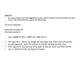 read API
• To read content from file read API is used , which fetches a fixed size block of data
from a file referenced by a given file descriptor
Function prototype :
#include<sys/types.h>
#include<unistd.h>
ssize_t read( int fdesc , void * buf , size_t size );
• First argument : fdesc is an integer file descriptor that refers to an opened file.
• Second argument : buf is the address of a buffer holding any data read
• Third argument : size say how many bytes of data are to be read from the file.
• size_t is defined int the <sys/types.h> header
 