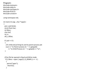 Program:
#include<iostream>
#include<stdio.h>
#include<sys/types.h>
#include<fcntl.h>
#include<unistd.h>
using namespace std;
int main( int argc , char *argv[] )
{
pid_t pid=fork();
struct flock fvar;
int fdesc;
char buf;
int rc;
off_t offset;
if ( pid == 0 )
{
//In child and printing Its and its parent process pid
cout << "n Parent process id : " << getppid()
<< "n Child Proicess id : " << getpid() << "n";
}
//Can file be opened in Read and Write mode
if ( ( fdesc = open ( argv[1] ,O_RDWR ) ) == -1 )
{
perror("open");
return(1);
}
 