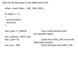 //Set the file descriptor to last 100th byte in file
offset = lseek ( fdesc , -100 , SEEK_END );
if ( offset == -1 )
{
perror("lseek");
return(1);
}
fvar.l_type = F_WRLCK; //set a write exclusive lock
//on specified region
fvar.l_whence = SEEK_CUR;
fvar.l_start = 0; //start from SEEK_CUR current file
//descriptor location
fvar.l_len = 100; //lock 100 bytes from SEEK_CUR
 
