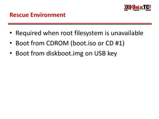Rescue Environment

• Required when root filesystem is unavailable
• Boot from CDROM (boot.iso or CD #1)
• Boot from diskboot.img on USB key
 