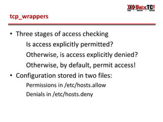 tcp_wrappers

• Three stages of access checking
     Is access explicitly permitted?
     Otherwise, is access explicitly denied?
     Otherwise, by default, permit access!
• Configuration stored in two files:
     Permissions in /etc/hosts.allow
     Denials in /etc/hosts.deny
 