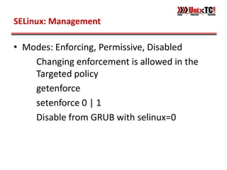 SELinux: Management

• Modes: Enforcing, Permissive, Disabled
    Changing enforcement is allowed in the
    Targeted policy
    getenforce
    setenforce 0 | 1
    Disable from GRUB with selinux=0
 