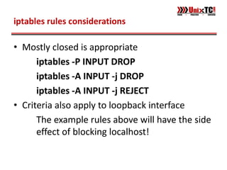 iptables rules considerations

• Mostly closed is appropriate
      iptables -P INPUT DROP
      iptables -A INPUT -j DROP
      iptables -A INPUT -j REJECT
• Criteria also apply to loopback interface
      The example rules above will have the side
      effect of blocking localhost!
 
