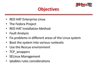 Objectives

•   RED HAT Enterprise Linux
•   The Fedora Project
•   RED HAT Installation Method
•   Fault Analysis
•   Fix problems in different areas of the Linux system
•   Boot the system into various runlevels
•   Use the Rescue environment
•   TCP_wrappers
•   SELinux Management
•   Iptables rules considerations
 