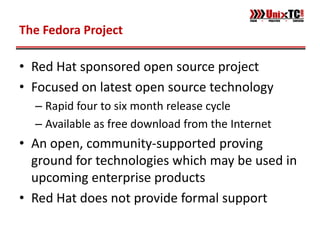 The Fedora Project

• Red Hat sponsored open source project
• Focused on latest open source technology
  – Rapid four to six month release cycle
  – Available as free download from the Internet
• An open, community-supported proving
  ground for technologies which may be used in
  upcoming enterprise products
• Red Hat does not provide formal support
 