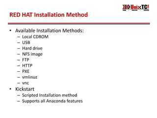 RED HAT Installation Method

• Available Installation Methods:
   –   Local CDROM
   –   USB
   –   Hard drive
   –   NFS image
   –   FTP
   –   HTTP
   –   PXE
   –   vmlinuz
   –   vnc
• Kickstart
   – Scripted Installation method
   – Supports all Anaconda features
 
