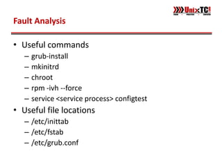 Fault Analysis

• Useful commands
   –   grub-install
   –   mkinitrd
   –   chroot
   –   rpm -ivh --force
   –   service <service process> configtest
• Useful file locations
   – /etc/inittab
   – /etc/fstab
   – /etc/grub.conf
 