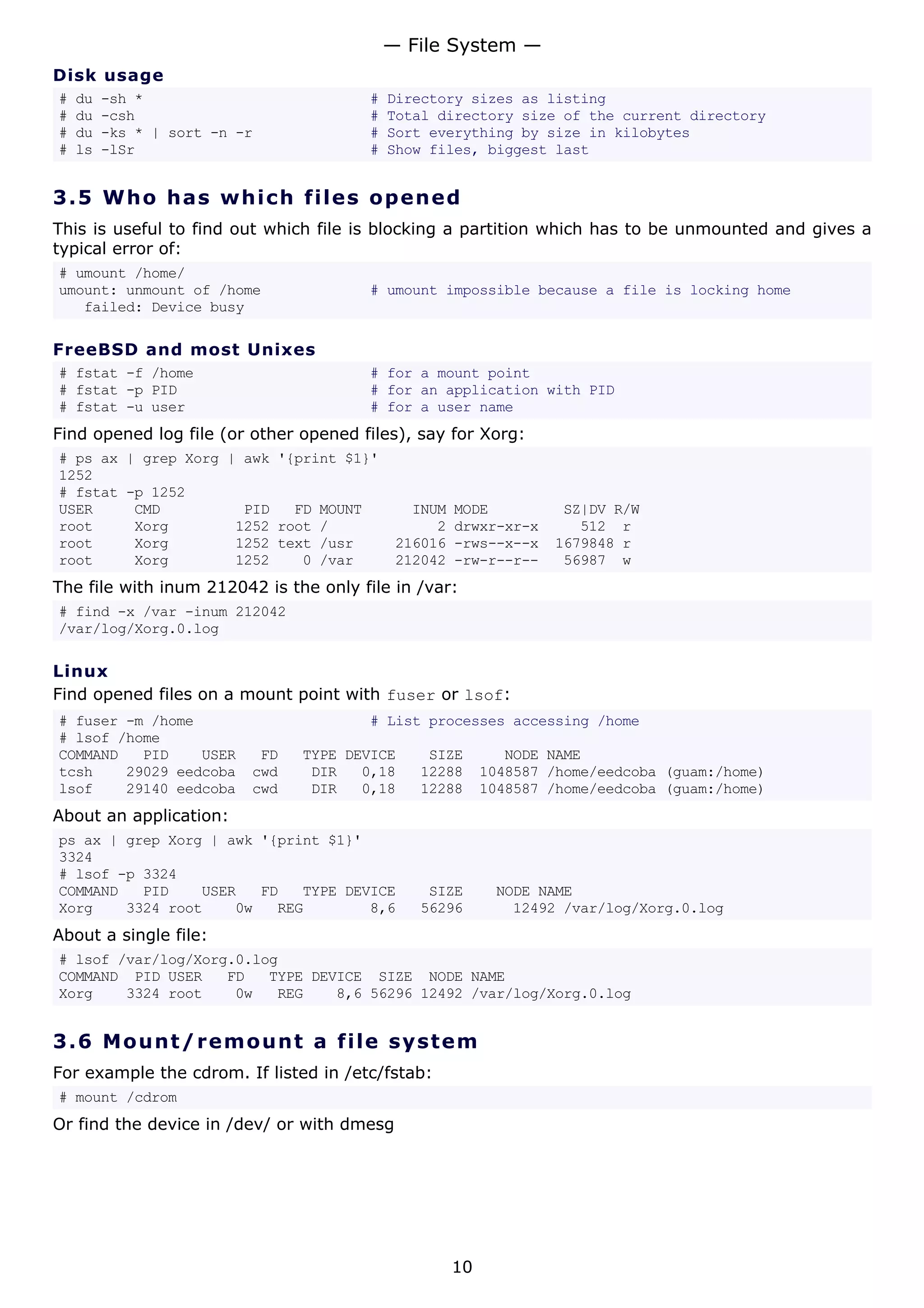 Disk usage
# du -sh * # Directory sizes as listing
# du -csh # Total directory size of the current directory
# du -ks * | sort -n -r # Sort everything by size in kilobytes
# ls -lSr # Show files, biggest last
3.5 Who has which files opened
This is useful to find out which file is blocking a partition which has to be unmounted and gives a
typical error of:
# umount /home/
umount: unmount of /home # umount impossible because a file is locking home
failed: Device busy
FreeBSD and most Unixes
# fstat -f /home # for a mount point
# fstat -p PID # for an application with PID
# fstat -u user # for a user name
Find opened log file (or other opened files), say for Xorg:
# ps ax | grep Xorg | awk '{print $1}'
1252
# fstat -p 1252
USER CMD PID FD MOUNT INUM MODE SZ|DV R/W
root Xorg 1252 root / 2 drwxr-xr-x 512 r
root Xorg 1252 text /usr 216016 -rws--x--x 1679848 r
root Xorg 1252 0 /var 212042 -rw-r--r-- 56987 w
The file with inum 212042 is the only file in /var:
# find -x /var -inum 212042
/var/log/Xorg.0.log
Linux
Find opened files on a mount point with fuser or lsof:
# fuser -m /home # List processes accessing /home
# lsof /home
COMMAND PID USER FD TYPE DEVICE SIZE NODE NAME
tcsh 29029 eedcoba cwd DIR 0,18 12288 1048587 /home/eedcoba (guam:/home)
lsof 29140 eedcoba cwd DIR 0,18 12288 1048587 /home/eedcoba (guam:/home)
About an application:
ps ax | grep Xorg | awk '{print $1}'
3324
# lsof -p 3324
COMMAND PID USER FD TYPE DEVICE SIZE NODE NAME
Xorg 3324 root 0w REG 8,6 56296 12492 /var/log/Xorg.0.log
About a single file:
# lsof /var/log/Xorg.0.log
COMMAND PID USER FD TYPE DEVICE SIZE NODE NAME
Xorg 3324 root 0w REG 8,6 56296 12492 /var/log/Xorg.0.log
3.6 Mount/remount a file system
For example the cdrom. If listed in /etc/fstab:
# mount /cdrom
Or find the device in /dev/ or with dmesg
— File System —
10
 