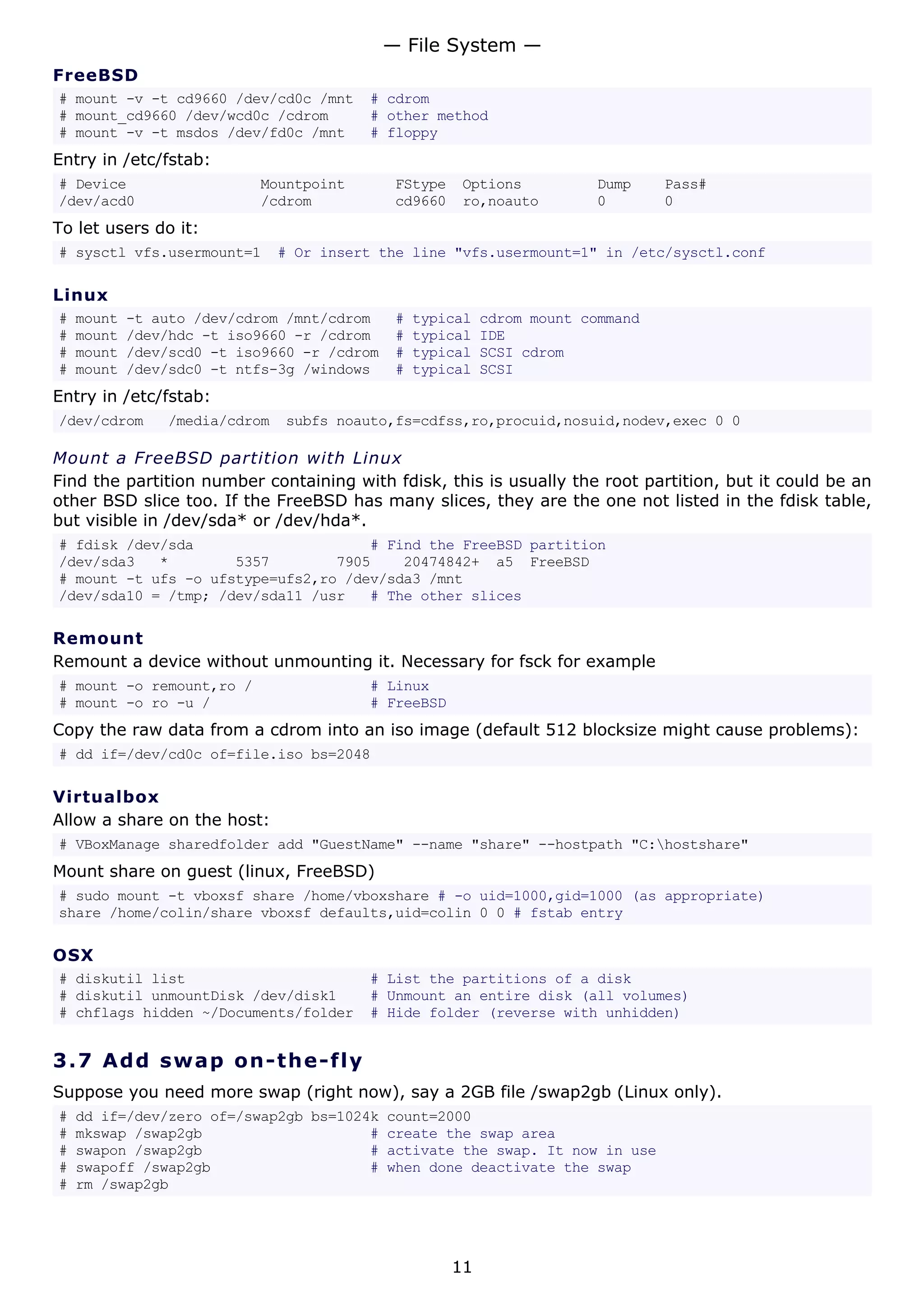 FreeBSD
# mount -v -t cd9660 /dev/cd0c /mnt # cdrom
# mount_cd9660 /dev/wcd0c /cdrom # other method
# mount -v -t msdos /dev/fd0c /mnt # floppy
Entry in /etc/fstab:
# Device Mountpoint FStype Options Dump Pass#
/dev/acd0 /cdrom cd9660 ro,noauto 0 0
To let users do it:
# sysctl vfs.usermount=1 # Or insert the line "vfs.usermount=1" in /etc/sysctl.conf
Linux
# mount -t auto /dev/cdrom /mnt/cdrom # typical cdrom mount command
# mount /dev/hdc -t iso9660 -r /cdrom # typical IDE
# mount /dev/scd0 -t iso9660 -r /cdrom # typical SCSI cdrom
# mount /dev/sdc0 -t ntfs-3g /windows # typical SCSI
Entry in /etc/fstab:
/dev/cdrom /media/cdrom subfs noauto,fs=cdfss,ro,procuid,nosuid,nodev,exec 0 0
Mount a FreeBSD partition with Linux
Find the partition number containing with fdisk, this is usually the root partition, but it could be an
other BSD slice too. If the FreeBSD has many slices, they are the one not listed in the fdisk table,
but visible in /dev/sda* or /dev/hda*.
# fdisk /dev/sda # Find the FreeBSD partition
/dev/sda3 * 5357 7905 20474842+ a5 FreeBSD
# mount -t ufs -o ufstype=ufs2,ro /dev/sda3 /mnt
/dev/sda10 = /tmp; /dev/sda11 /usr # The other slices
Remount
Remount a device without unmounting it. Necessary for fsck for example
# mount -o remount,ro / # Linux
# mount -o ro -u / # FreeBSD
Copy the raw data from a cdrom into an iso image (default 512 blocksize might cause problems):
# dd if=/dev/cd0c of=file.iso bs=2048
Virtualbox
Allow a share on the host:
# VBoxManage sharedfolder add "GuestName" --name "share" --hostpath "C:hostshare"
Mount share on guest (linux, FreeBSD)
# sudo mount -t vboxsf share /home/vboxshare # -o uid=1000,gid=1000 (as appropriate)
share /home/colin/share vboxsf defaults,uid=colin 0 0 # fstab entry
OSX
# diskutil list # List the partitions of a disk
# diskutil unmountDisk /dev/disk1 # Unmount an entire disk (all volumes)
# chflags hidden ~/Documents/folder # Hide folder (reverse with unhidden)
3.7 Add swap on-the-fly
Suppose you need more swap (right now), say a 2GB file /swap2gb (Linux only).
# dd if=/dev/zero of=/swap2gb bs=1024k count=2000
# mkswap /swap2gb # create the swap area
# swapon /swap2gb # activate the swap. It now in use
# swapoff /swap2gb # when done deactivate the swap
# rm /swap2gb
— File System —
11
 