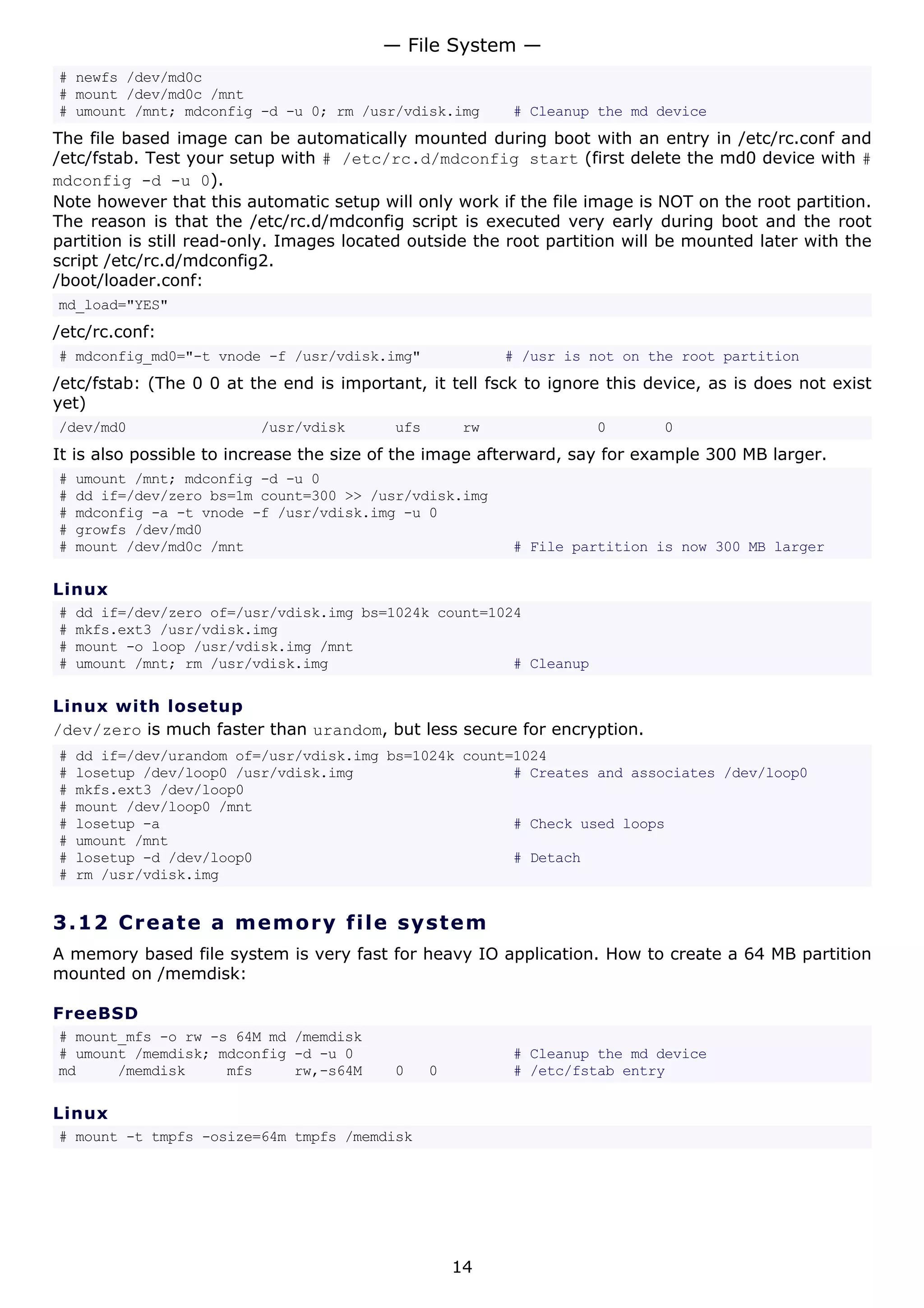 # newfs /dev/md0c
# mount /dev/md0c /mnt
# umount /mnt; mdconfig -d -u 0; rm /usr/vdisk.img # Cleanup the md device
The file based image can be automatically mounted during boot with an entry in /etc/rc.conf and
/etc/fstab. Test your setup with # /etc/rc.d/mdconfig start (first delete the md0 device with #
mdconfig -d -u 0).
Note however that this automatic setup will only work if the file image is NOT on the root partition.
The reason is that the /etc/rc.d/mdconfig script is executed very early during boot and the root
partition is still read-only. Images located outside the root partition will be mounted later with the
script /etc/rc.d/mdconfig2.
/boot/loader.conf:
md_load="YES"
/etc/rc.conf:
# mdconfig_md0="-t vnode -f /usr/vdisk.img" # /usr is not on the root partition
/etc/fstab: (The 0 0 at the end is important, it tell fsck to ignore this device, as is does not exist
yet)
/dev/md0 /usr/vdisk ufs rw 0 0
It is also possible to increase the size of the image afterward, say for example 300 MB larger.
# umount /mnt; mdconfig -d -u 0
# dd if=/dev/zero bs=1m count=300 >> /usr/vdisk.img
# mdconfig -a -t vnode -f /usr/vdisk.img -u 0
# growfs /dev/md0
# mount /dev/md0c /mnt # File partition is now 300 MB larger
Linux
# dd if=/dev/zero of=/usr/vdisk.img bs=1024k count=1024
# mkfs.ext3 /usr/vdisk.img
# mount -o loop /usr/vdisk.img /mnt
# umount /mnt; rm /usr/vdisk.img # Cleanup
Linux with losetup
/dev/zero is much faster than urandom, but less secure for encryption.
# dd if=/dev/urandom of=/usr/vdisk.img bs=1024k count=1024
# losetup /dev/loop0 /usr/vdisk.img # Creates and associates /dev/loop0
# mkfs.ext3 /dev/loop0
# mount /dev/loop0 /mnt
# losetup -a # Check used loops
# umount /mnt
# losetup -d /dev/loop0 # Detach
# rm /usr/vdisk.img
3.12 Create a memory file system
A memory based file system is very fast for heavy IO application. How to create a 64 MB partition
mounted on /memdisk:
FreeBSD
# mount_mfs -o rw -s 64M md /memdisk
# umount /memdisk; mdconfig -d -u 0 # Cleanup the md device
md /memdisk mfs rw,-s64M 0 0 # /etc/fstab entry
Linux
# mount -t tmpfs -osize=64m tmpfs /memdisk
— File System —
14
 