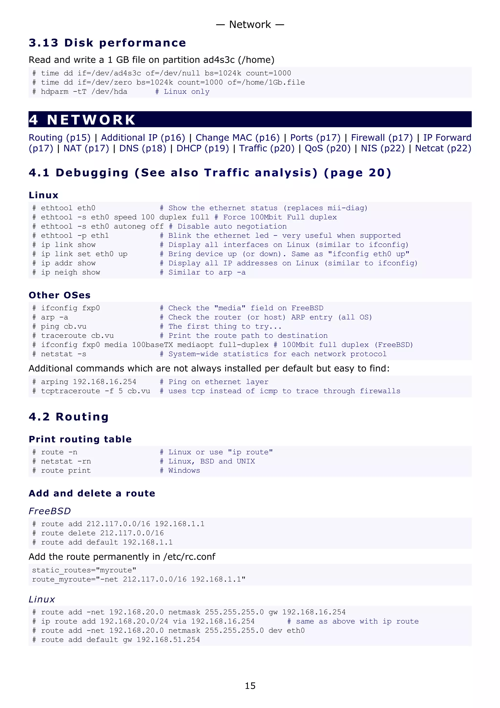 3.13 Disk performance
Read and write a 1 GB file on partition ad4s3c (/home)
# time dd if=/dev/ad4s3c of=/dev/null bs=1024k count=1000
# time dd if=/dev/zero bs=1024k count=1000 of=/home/1Gb.file
# hdparm -tT /dev/hda # Linux only
4 NETWORK
Routing (p15) | Additional IP (p16) | Change MAC (p16) | Ports (p17) | Firewall (p17) | IP Forward
(p17) | NAT (p17) | DNS (p18) | DHCP (p19) | Traffic (p20) | QoS (p20) | NIS (p22) | Netcat (p22)
4.1 Debugging (See also Traffic analysis) (page 20)
Linux
# ethtool eth0 # Show the ethernet status (replaces mii-diag)
# ethtool -s eth0 speed 100 duplex full # Force 100Mbit Full duplex
# ethtool -s eth0 autoneg off # Disable auto negotiation
# ethtool -p eth1 # Blink the ethernet led - very useful when supported
# ip link show # Display all interfaces on Linux (similar to ifconfig)
# ip link set eth0 up # Bring device up (or down). Same as "ifconfig eth0 up"
# ip addr show # Display all IP addresses on Linux (similar to ifconfig)
# ip neigh show # Similar to arp -a
Other OSes
# ifconfig fxp0 # Check the "media" field on FreeBSD
# arp -a # Check the router (or host) ARP entry (all OS)
# ping cb.vu # The first thing to try...
# traceroute cb.vu # Print the route path to destination
# ifconfig fxp0 media 100baseTX mediaopt full-duplex # 100Mbit full duplex (FreeBSD)
# netstat -s # System-wide statistics for each network protocol
Additional commands which are not always installed per default but easy to find:
# arping 192.168.16.254 # Ping on ethernet layer
# tcptraceroute -f 5 cb.vu # uses tcp instead of icmp to trace through firewalls
4.2 Routing
Print routing table
# route -n # Linux or use "ip route"
# netstat -rn # Linux, BSD and UNIX
# route print # Windows
Add and delete a route
FreeBSD
# route add 212.117.0.0/16 192.168.1.1
# route delete 212.117.0.0/16
# route add default 192.168.1.1
Add the route permanently in /etc/rc.conf
static_routes="myroute"
route_myroute="-net 212.117.0.0/16 192.168.1.1"
Linux
# route add -net 192.168.20.0 netmask 255.255.255.0 gw 192.168.16.254
# ip route add 192.168.20.0/24 via 192.168.16.254 # same as above with ip route
# route add -net 192.168.20.0 netmask 255.255.255.0 dev eth0
# route add default gw 192.168.51.254
— Network —
15
 
