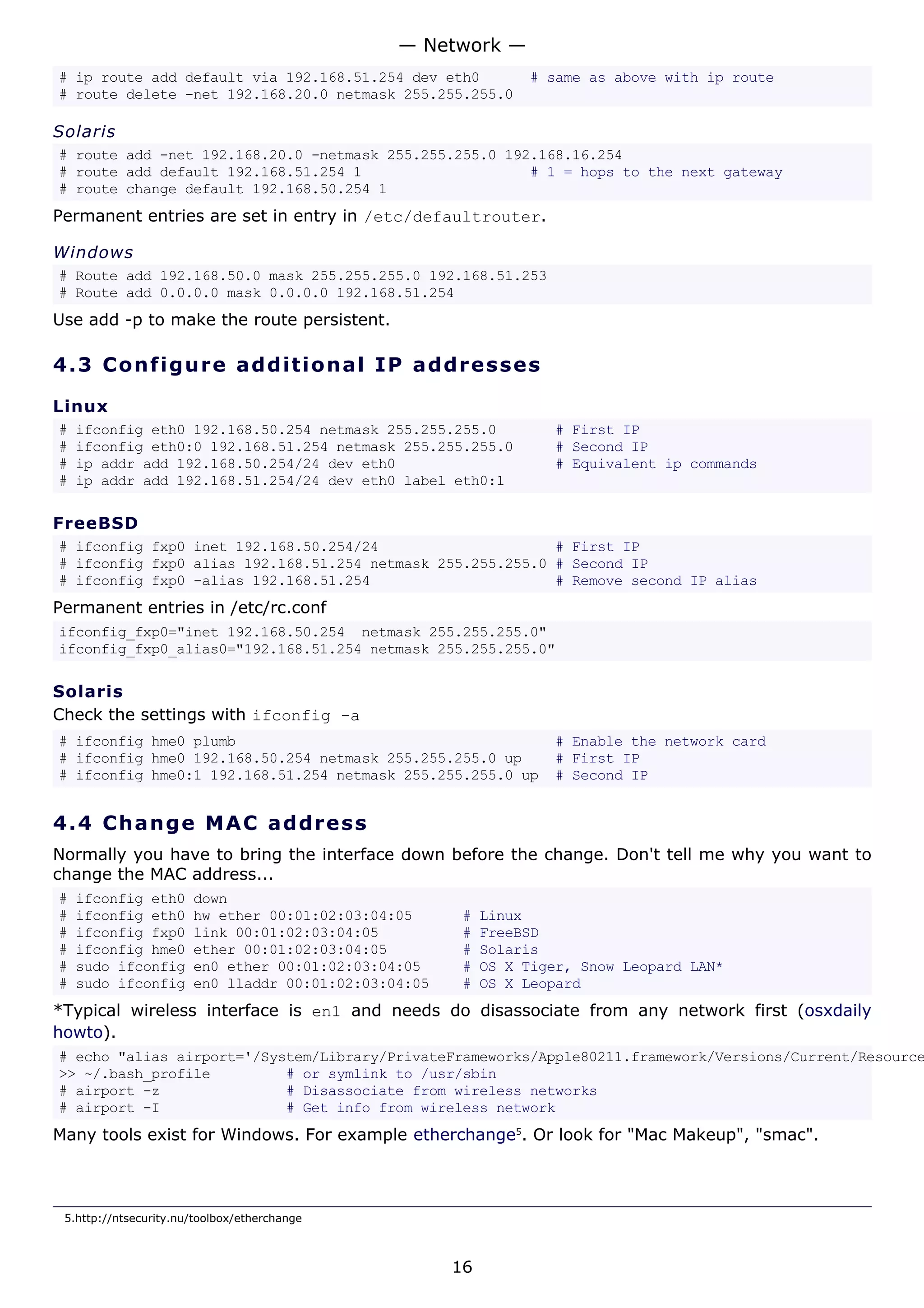 # ip route add default via 192.168.51.254 dev eth0 # same as above with ip route
# route delete -net 192.168.20.0 netmask 255.255.255.0
Solaris
# route add -net 192.168.20.0 -netmask 255.255.255.0 192.168.16.254
# route add default 192.168.51.254 1 # 1 = hops to the next gateway
# route change default 192.168.50.254 1
Permanent entries are set in entry in /etc/defaultrouter.
Windows
# Route add 192.168.50.0 mask 255.255.255.0 192.168.51.253
# Route add 0.0.0.0 mask 0.0.0.0 192.168.51.254
Use add -p to make the route persistent.
4.3 Configure additional IP addresses
Linux
# ifconfig eth0 192.168.50.254 netmask 255.255.255.0 # First IP
# ifconfig eth0:0 192.168.51.254 netmask 255.255.255.0 # Second IP
# ip addr add 192.168.50.254/24 dev eth0 # Equivalent ip commands
# ip addr add 192.168.51.254/24 dev eth0 label eth0:1
FreeBSD
# ifconfig fxp0 inet 192.168.50.254/24 # First IP
# ifconfig fxp0 alias 192.168.51.254 netmask 255.255.255.0 # Second IP
# ifconfig fxp0 -alias 192.168.51.254 # Remove second IP alias
Permanent entries in /etc/rc.conf
ifconfig_fxp0="inet 192.168.50.254 netmask 255.255.255.0"
ifconfig_fxp0_alias0="192.168.51.254 netmask 255.255.255.0"
Solaris
Check the settings with ifconfig -a
# ifconfig hme0 plumb # Enable the network card
# ifconfig hme0 192.168.50.254 netmask 255.255.255.0 up # First IP
# ifconfig hme0:1 192.168.51.254 netmask 255.255.255.0 up # Second IP
4.4 Change MAC address
Normally you have to bring the interface down before the change. Don't tell me why you want to
change the MAC address...
# ifconfig eth0 down
# ifconfig eth0 hw ether 00:01:02:03:04:05 # Linux
# ifconfig fxp0 link 00:01:02:03:04:05 # FreeBSD
# ifconfig hme0 ether 00:01:02:03:04:05 # Solaris
# sudo ifconfig en0 ether 00:01:02:03:04:05 # OS X Tiger, Snow Leopard LAN*
# sudo ifconfig en0 lladdr 00:01:02:03:04:05 # OS X Leopard
*Typical wireless interface is en1 and needs do disassociate from any network first (osxdaily
howto).
# echo "alias airport='/System/Library/PrivateFrameworks/Apple80211.framework/Versions/Current/Resource
>> ~/.bash_profile # or symlink to /usr/sbin
# airport -z # Disassociate from wireless networks
# airport -I # Get info from wireless network
Many tools exist for Windows. For example etherchange5
. Or look for "Mac Makeup", "smac".
5.http://ntsecurity.nu/toolbox/etherchange
— Network —
16
 