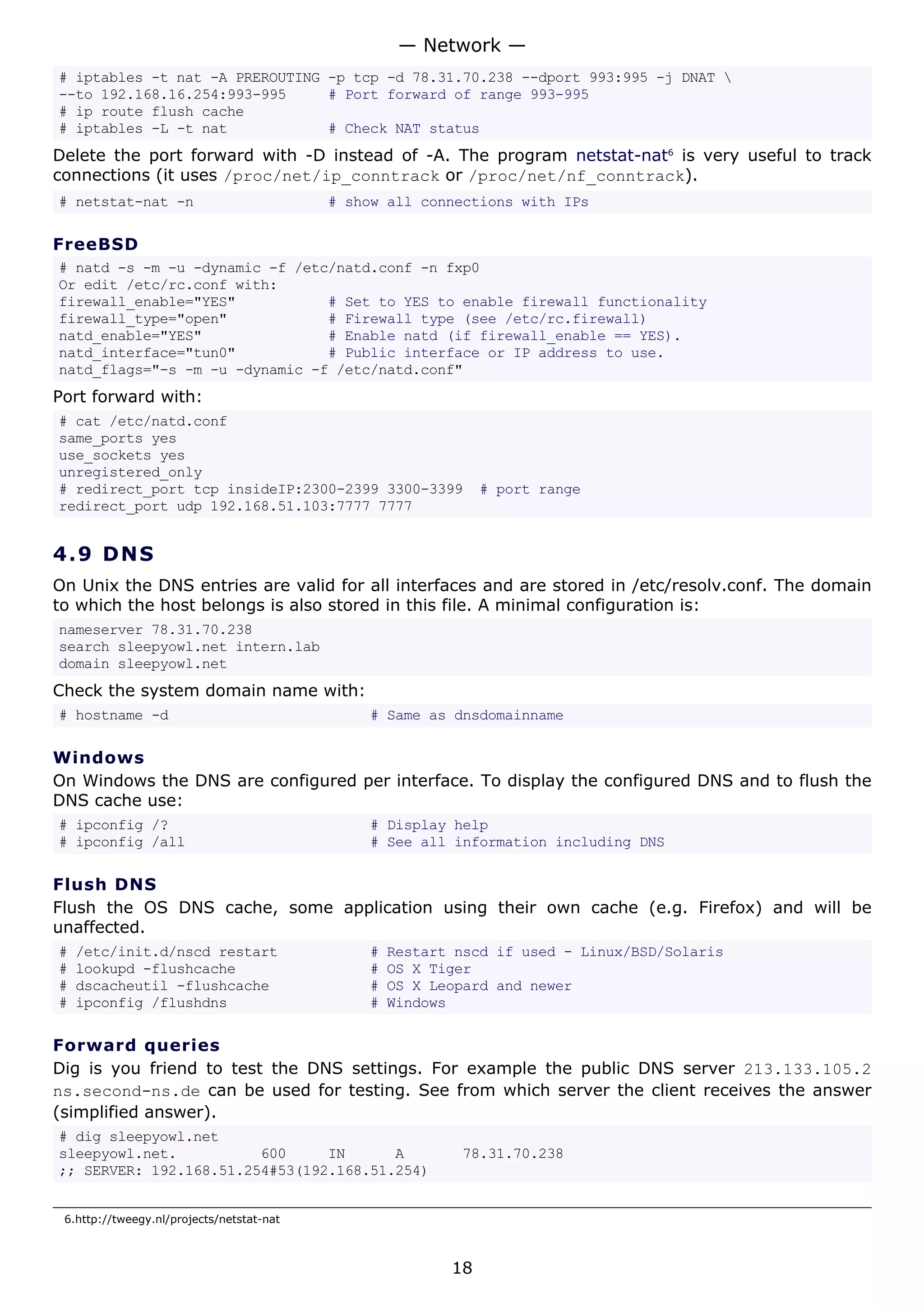 # iptables -t nat -A PREROUTING -p tcp -d 78.31.70.238 --dport 993:995 -j DNAT 
--to 192.168.16.254:993-995 # Port forward of range 993-995
# ip route flush cache
# iptables -L -t nat # Check NAT status
Delete the port forward with -D instead of -A. The program netstat-nat6
is very useful to track
connections (it uses /proc/net/ip_conntrack or /proc/net/nf_conntrack).
# netstat-nat -n # show all connections with IPs
FreeBSD
# natd -s -m -u -dynamic -f /etc/natd.conf -n fxp0
Or edit /etc/rc.conf with:
firewall_enable="YES" # Set to YES to enable firewall functionality
firewall_type="open" # Firewall type (see /etc/rc.firewall)
natd_enable="YES" # Enable natd (if firewall_enable == YES).
natd_interface="tun0" # Public interface or IP address to use.
natd_flags="-s -m -u -dynamic -f /etc/natd.conf"
Port forward with:
# cat /etc/natd.conf
same_ports yes
use_sockets yes
unregistered_only
# redirect_port tcp insideIP:2300-2399 3300-3399 # port range
redirect_port udp 192.168.51.103:7777 7777
4.9 DNS
On Unix the DNS entries are valid for all interfaces and are stored in /etc/resolv.conf. The domain
to which the host belongs is also stored in this file. A minimal configuration is:
nameserver 78.31.70.238
search sleepyowl.net intern.lab
domain sleepyowl.net
Check the system domain name with:
# hostname -d # Same as dnsdomainname
Windows
On Windows the DNS are configured per interface. To display the configured DNS and to flush the
DNS cache use:
# ipconfig /? # Display help
# ipconfig /all # See all information including DNS
Flush DNS
Flush the OS DNS cache, some application using their own cache (e.g. Firefox) and will be
unaffected.
# /etc/init.d/nscd restart # Restart nscd if used - Linux/BSD/Solaris
# lookupd -flushcache # OS X Tiger
# dscacheutil -flushcache # OS X Leopard and newer
# ipconfig /flushdns # Windows
Forward queries
Dig is you friend to test the DNS settings. For example the public DNS server 213.133.105.2
ns.second-ns.de can be used for testing. See from which server the client receives the answer
(simplified answer).
# dig sleepyowl.net
sleepyowl.net. 600 IN A 78.31.70.238
;; SERVER: 192.168.51.254#53(192.168.51.254)
6.http://tweegy.nl/projects/netstat-nat
— Network —
18
 