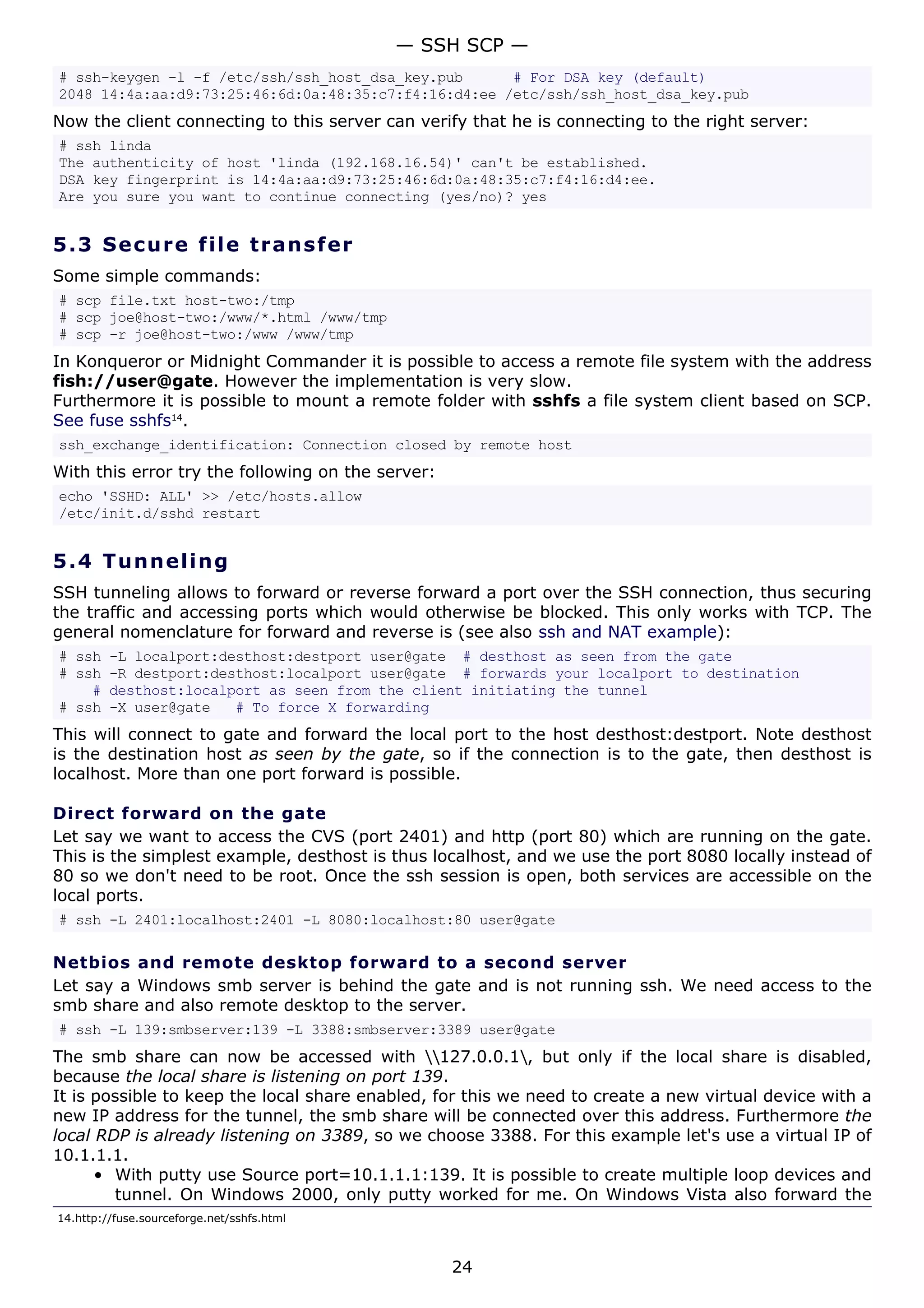 # ssh-keygen -l -f /etc/ssh/ssh_host_dsa_key.pub # For DSA key (default)
2048 14:4a:aa:d9:73:25:46:6d:0a:48:35:c7:f4:16:d4:ee /etc/ssh/ssh_host_dsa_key.pub
Now the client connecting to this server can verify that he is connecting to the right server:
# ssh linda
The authenticity of host 'linda (192.168.16.54)' can't be established.
DSA key fingerprint is 14:4a:aa:d9:73:25:46:6d:0a:48:35:c7:f4:16:d4:ee.
Are you sure you want to continue connecting (yes/no)? yes
5.3 Secure file transfer
Some simple commands:
# scp file.txt host-two:/tmp
# scp joe@host-two:/www/*.html /www/tmp
# scp -r joe@host-two:/www /www/tmp
In Konqueror or Midnight Commander it is possible to access a remote file system with the address
fish://user@gate. However the implementation is very slow.
Furthermore it is possible to mount a remote folder with sshfs a file system client based on SCP.
See fuse sshfs14
.
ssh_exchange_identification: Connection closed by remote host
With this error try the following on the server:
echo 'SSHD: ALL' >> /etc/hosts.allow
/etc/init.d/sshd restart
5.4 Tunneling
SSH tunneling allows to forward or reverse forward a port over the SSH connection, thus securing
the traffic and accessing ports which would otherwise be blocked. This only works with TCP. The
general nomenclature for forward and reverse is (see also ssh and NAT example):
# ssh -L localport:desthost:destport user@gate # desthost as seen from the gate
# ssh -R destport:desthost:localport user@gate # forwards your localport to destination
# desthost:localport as seen from the client initiating the tunnel
# ssh -X user@gate # To force X forwarding
This will connect to gate and forward the local port to the host desthost:destport. Note desthost
is the destination host as seen by the gate, so if the connection is to the gate, then desthost is
localhost. More than one port forward is possible.
Direct forward on the gate
Let say we want to access the CVS (port 2401) and http (port 80) which are running on the gate.
This is the simplest example, desthost is thus localhost, and we use the port 8080 locally instead of
80 so we don't need to be root. Once the ssh session is open, both services are accessible on the
local ports.
# ssh -L 2401:localhost:2401 -L 8080:localhost:80 user@gate
Netbios and remote desktop forward to a second server
Let say a Windows smb server is behind the gate and is not running ssh. We need access to the
smb share and also remote desktop to the server.
# ssh -L 139:smbserver:139 -L 3388:smbserver:3389 user@gate
The smb share can now be accessed with 127.0.0.1, but only if the local share is disabled,
because the local share is listening on port 139.
It is possible to keep the local share enabled, for this we need to create a new virtual device with a
new IP address for the tunnel, the smb share will be connected over this address. Furthermore the
local RDP is already listening on 3389, so we choose 3388. For this example let's use a virtual IP of
10.1.1.1.
• With putty use Source port=10.1.1.1:139. It is possible to create multiple loop devices and
tunnel. On Windows 2000, only putty worked for me. On Windows Vista also forward the
14.http://fuse.sourceforge.net/sshfs.html
— SSH SCP —
24
 
