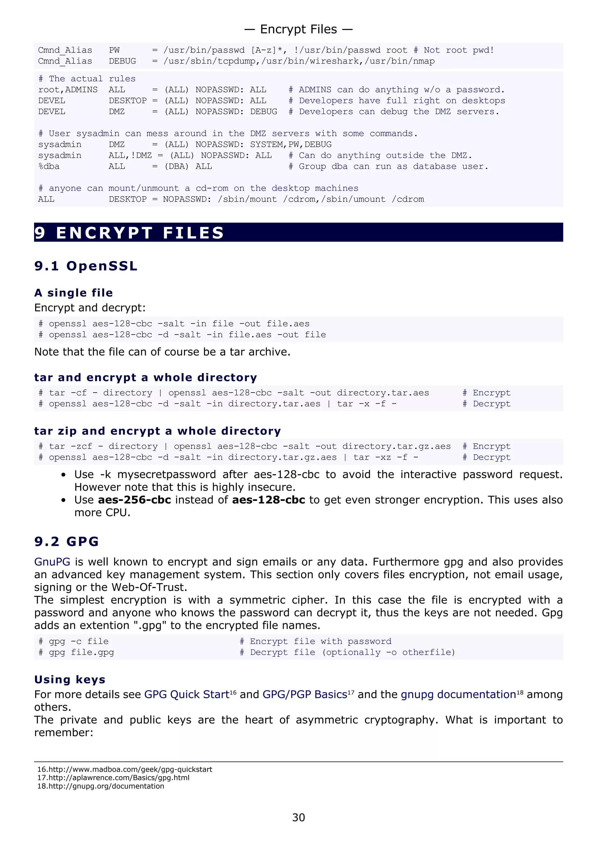 Cmnd_Alias PW = /usr/bin/passwd [A-z]*, !/usr/bin/passwd root # Not root pwd!
Cmnd_Alias DEBUG = /usr/sbin/tcpdump,/usr/bin/wireshark,/usr/bin/nmap
# The actual rules
root,ADMINS ALL = (ALL) NOPASSWD: ALL # ADMINS can do anything w/o a password.
DEVEL DESKTOP = (ALL) NOPASSWD: ALL # Developers have full right on desktops
DEVEL DMZ = (ALL) NOPASSWD: DEBUG # Developers can debug the DMZ servers.
# User sysadmin can mess around in the DMZ servers with some commands.
sysadmin DMZ = (ALL) NOPASSWD: SYSTEM,PW,DEBUG
sysadmin ALL,!DMZ = (ALL) NOPASSWD: ALL # Can do anything outside the DMZ.
%dba ALL = (DBA) ALL # Group dba can run as database user.
# anyone can mount/unmount a cd-rom on the desktop machines
ALL DESKTOP = NOPASSWD: /sbin/mount /cdrom,/sbin/umount /cdrom
9 ENCRYPT FILES
9.1 OpenSSL
A single file
Encrypt and decrypt:
# openssl aes-128-cbc -salt -in file -out file.aes
# openssl aes-128-cbc -d -salt -in file.aes -out file
Note that the file can of course be a tar archive.
tar and encrypt a whole directory
# tar -cf - directory | openssl aes-128-cbc -salt -out directory.tar.aes # Encrypt
# openssl aes-128-cbc -d -salt -in directory.tar.aes | tar -x -f - # Decrypt
tar zip and encrypt a whole directory
# tar -zcf - directory | openssl aes-128-cbc -salt -out directory.tar.gz.aes # Encrypt
# openssl aes-128-cbc -d -salt -in directory.tar.gz.aes | tar -xz -f - # Decrypt
• Use -k mysecretpassword after aes-128-cbc to avoid the interactive password request.
However note that this is highly insecure.
• Use aes-256-cbc instead of aes-128-cbc to get even stronger encryption. This uses also
more CPU.
9.2 GPG
GnuPG is well known to encrypt and sign emails or any data. Furthermore gpg and also provides
an advanced key management system. This section only covers files encryption, not email usage,
signing or the Web-Of-Trust.
The simplest encryption is with a symmetric cipher. In this case the file is encrypted with a
password and anyone who knows the password can decrypt it, thus the keys are not needed. Gpg
adds an extention ".gpg" to the encrypted file names.
# gpg -c file # Encrypt file with password
# gpg file.gpg # Decrypt file (optionally -o otherfile)
Using keys
For more details see GPG Quick Start16
and GPG/PGP Basics17
and the gnupg documentation18
among
others.
The private and public keys are the heart of asymmetric cryptography. What is important to
remember:
16.http://www.madboa.com/geek/gpg-quickstart
17.http://aplawrence.com/Basics/gpg.html
18.http://gnupg.org/documentation
— Encrypt Files —
30
 