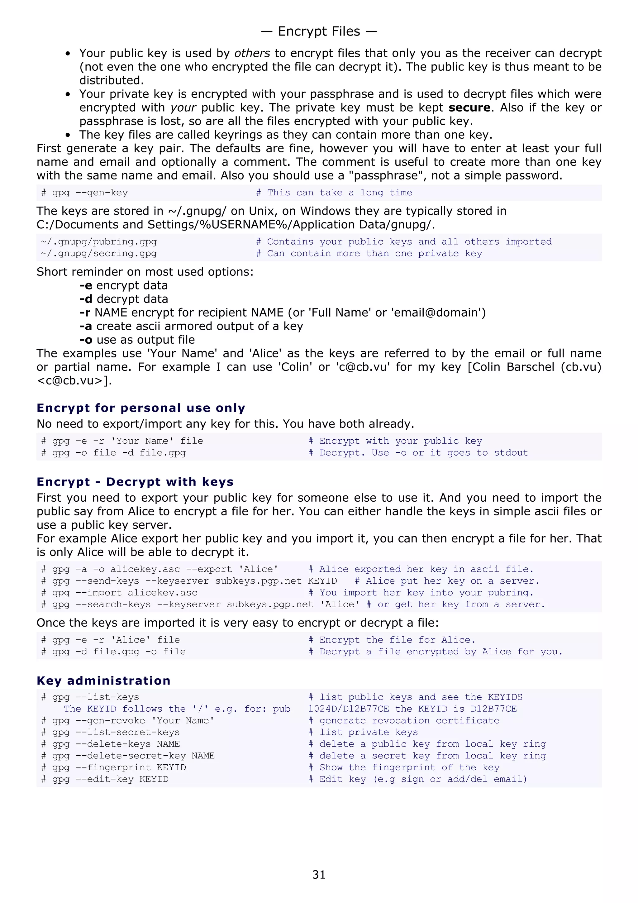• Your public key is used by others to encrypt files that only you as the receiver can decrypt
(not even the one who encrypted the file can decrypt it). The public key is thus meant to be
distributed.
• Your private key is encrypted with your passphrase and is used to decrypt files which were
encrypted with your public key. The private key must be kept secure. Also if the key or
passphrase is lost, so are all the files encrypted with your public key.
• The key files are called keyrings as they can contain more than one key.
First generate a key pair. The defaults are fine, however you will have to enter at least your full
name and email and optionally a comment. The comment is useful to create more than one key
with the same name and email. Also you should use a "passphrase", not a simple password.
# gpg --gen-key # This can take a long time
The keys are stored in ~/.gnupg/ on Unix, on Windows they are typically stored in
C:/Documents and Settings/%USERNAME%/Application Data/gnupg/.
~/.gnupg/pubring.gpg # Contains your public keys and all others imported
~/.gnupg/secring.gpg # Can contain more than one private key
Short reminder on most used options:
-e encrypt data
-d decrypt data
-r NAME encrypt for recipient NAME (or 'Full Name' or 'email@domain')
-a create ascii armored output of a key
-o use as output file
The examples use 'Your Name' and 'Alice' as the keys are referred to by the email or full name
or partial name. For example I can use 'Colin' or 'c@cb.vu' for my key [Colin Barschel (cb.vu)
<c@cb.vu>].
Encrypt for personal use only
No need to export/import any key for this. You have both already.
# gpg -e -r 'Your Name' file # Encrypt with your public key
# gpg -o file -d file.gpg # Decrypt. Use -o or it goes to stdout
Encrypt - Decrypt with keys
First you need to export your public key for someone else to use it. And you need to import the
public say from Alice to encrypt a file for her. You can either handle the keys in simple ascii files or
use a public key server.
For example Alice export her public key and you import it, you can then encrypt a file for her. That
is only Alice will be able to decrypt it.
# gpg -a -o alicekey.asc --export 'Alice' # Alice exported her key in ascii file.
# gpg --send-keys --keyserver subkeys.pgp.net KEYID # Alice put her key on a server.
# gpg --import alicekey.asc # You import her key into your pubring.
# gpg --search-keys --keyserver subkeys.pgp.net 'Alice' # or get her key from a server.
Once the keys are imported it is very easy to encrypt or decrypt a file:
# gpg -e -r 'Alice' file # Encrypt the file for Alice.
# gpg -d file.gpg -o file # Decrypt a file encrypted by Alice for you.
Key administration
# gpg --list-keys # list public keys and see the KEYIDS
The KEYID follows the '/' e.g. for: pub 1024D/D12B77CE the KEYID is D12B77CE
# gpg --gen-revoke 'Your Name' # generate revocation certificate
# gpg --list-secret-keys # list private keys
# gpg --delete-keys NAME # delete a public key from local key ring
# gpg --delete-secret-key NAME # delete a secret key from local key ring
# gpg --fingerprint KEYID # Show the fingerprint of the key
# gpg --edit-key KEYID # Edit key (e.g sign or add/del email)
— Encrypt Files —
31
 