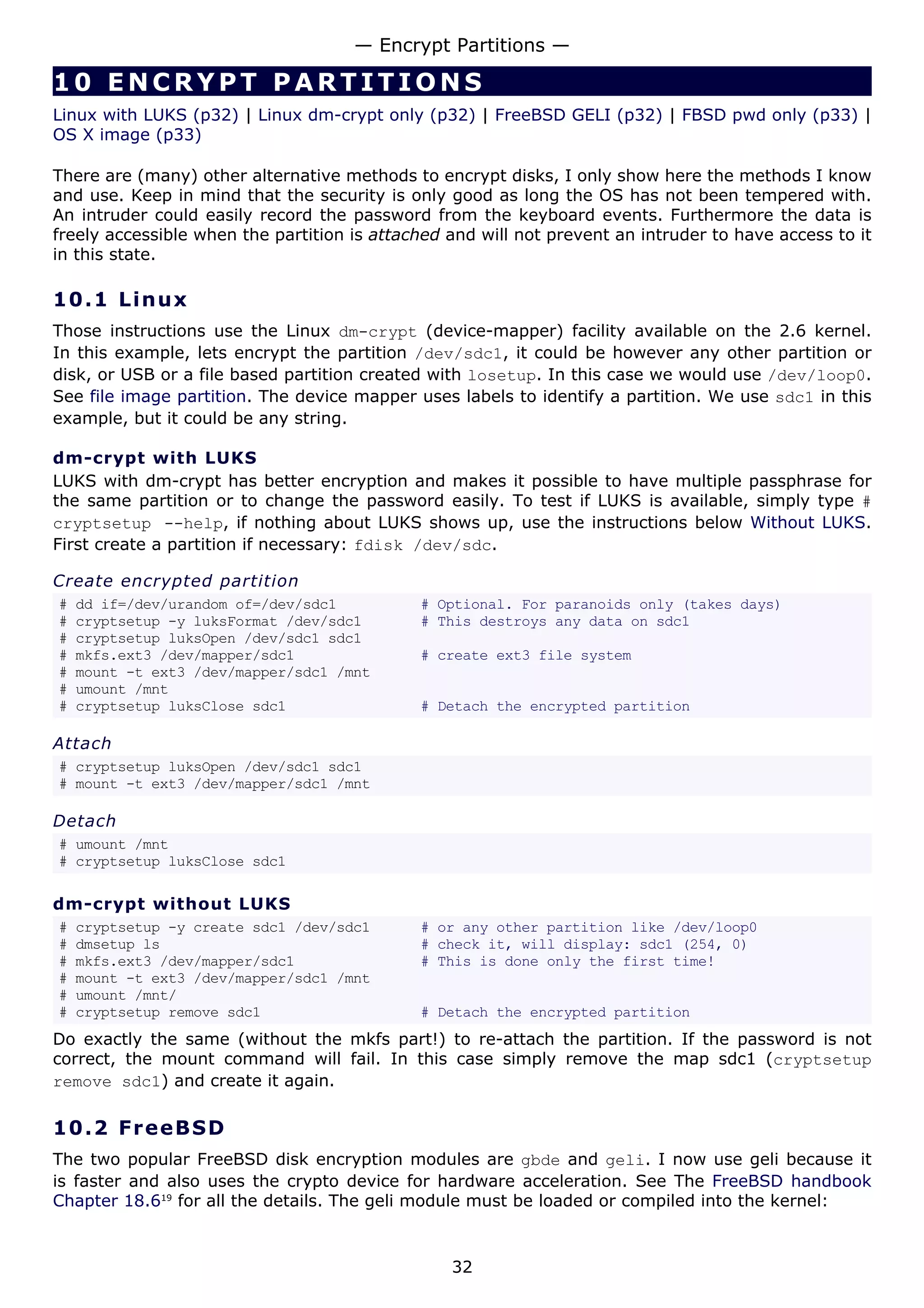 10 ENCRYPT PARTIT I ONS
Linux with LUKS (p32) | Linux dm-crypt only (p32) | FreeBSD GELI (p32) | FBSD pwd only (p33) |
OS X image (p33)
There are (many) other alternative methods to encrypt disks, I only show here the methods I know
and use. Keep in mind that the security is only good as long the OS has not been tempered with.
An intruder could easily record the password from the keyboard events. Furthermore the data is
freely accessible when the partition is attached and will not prevent an intruder to have access to it
in this state.
10.1 Linux
Those instructions use the Linux dm-crypt (device-mapper) facility available on the 2.6 kernel.
In this example, lets encrypt the partition /dev/sdc1, it could be however any other partition or
disk, or USB or a file based partition created with losetup. In this case we would use /dev/loop0.
See file image partition. The device mapper uses labels to identify a partition. We use sdc1 in this
example, but it could be any string.
dm-crypt with LUKS
LUKS with dm-crypt has better encryption and makes it possible to have multiple passphrase for
the same partition or to change the password easily. To test if LUKS is available, simply type #
cryptsetup --help, if nothing about LUKS shows up, use the instructions below Without LUKS.
First create a partition if necessary: fdisk /dev/sdc.
Create encrypted partition
# dd if=/dev/urandom of=/dev/sdc1 # Optional. For paranoids only (takes days)
# cryptsetup -y luksFormat /dev/sdc1 # This destroys any data on sdc1
# cryptsetup luksOpen /dev/sdc1 sdc1
# mkfs.ext3 /dev/mapper/sdc1 # create ext3 file system
# mount -t ext3 /dev/mapper/sdc1 /mnt
# umount /mnt
# cryptsetup luksClose sdc1 # Detach the encrypted partition
Attach
# cryptsetup luksOpen /dev/sdc1 sdc1
# mount -t ext3 /dev/mapper/sdc1 /mnt
Detach
# umount /mnt
# cryptsetup luksClose sdc1
dm-crypt without LUKS
# cryptsetup -y create sdc1 /dev/sdc1 # or any other partition like /dev/loop0
# dmsetup ls # check it, will display: sdc1 (254, 0)
# mkfs.ext3 /dev/mapper/sdc1 # This is done only the first time!
# mount -t ext3 /dev/mapper/sdc1 /mnt
# umount /mnt/
# cryptsetup remove sdc1 # Detach the encrypted partition
Do exactly the same (without the mkfs part!) to re-attach the partition. If the password is not
correct, the mount command will fail. In this case simply remove the map sdc1 (cryptsetup
remove sdc1) and create it again.
10.2 FreeBSD
The two popular FreeBSD disk encryption modules are gbde and geli. I now use geli because it
is faster and also uses the crypto device for hardware acceleration. See The FreeBSD handbook
Chapter 18.619
for all the details. The geli module must be loaded or compiled into the kernel:
— Encrypt Partitions —
32
 