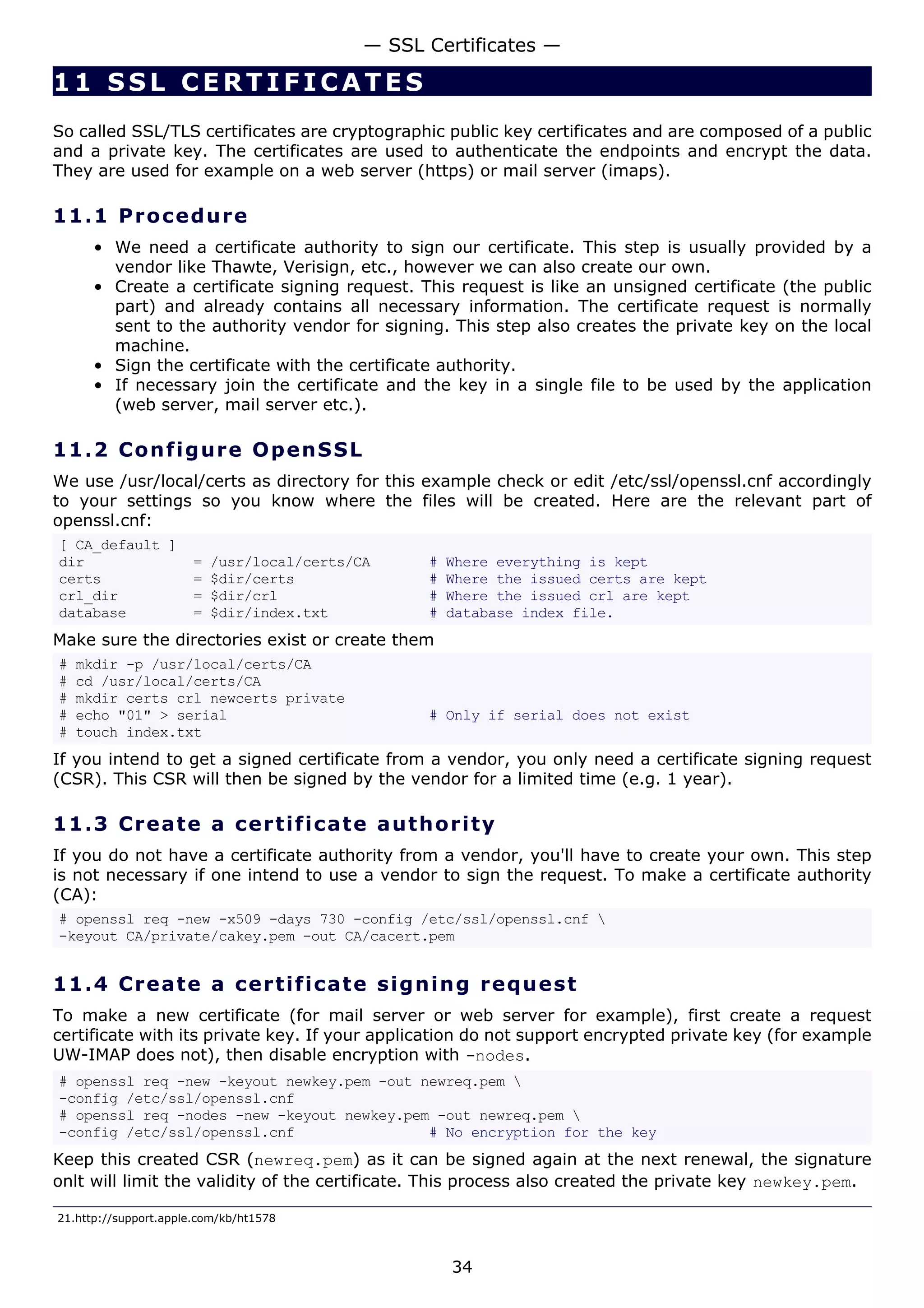 11 SSL CERTIFICATE S
So called SSL/TLS certificates are cryptographic public key certificates and are composed of a public
and a private key. The certificates are used to authenticate the endpoints and encrypt the data.
They are used for example on a web server (https) or mail server (imaps).
11.1 Procedure
• We need a certificate authority to sign our certificate. This step is usually provided by a
vendor like Thawte, Verisign, etc., however we can also create our own.
• Create a certificate signing request. This request is like an unsigned certificate (the public
part) and already contains all necessary information. The certificate request is normally
sent to the authority vendor for signing. This step also creates the private key on the local
machine.
• Sign the certificate with the certificate authority.
• If necessary join the certificate and the key in a single file to be used by the application
(web server, mail server etc.).
11.2 Configure OpenSSL
We use /usr/local/certs as directory for this example check or edit /etc/ssl/openssl.cnf accordingly
to your settings so you know where the files will be created. Here are the relevant part of
openssl.cnf:
[ CA_default ]
dir = /usr/local/certs/CA # Where everything is kept
certs = $dir/certs # Where the issued certs are kept
crl_dir = $dir/crl # Where the issued crl are kept
database = $dir/index.txt # database index file.
Make sure the directories exist or create them
# mkdir -p /usr/local/certs/CA
# cd /usr/local/certs/CA
# mkdir certs crl newcerts private
# echo "01" > serial # Only if serial does not exist
# touch index.txt
If you intend to get a signed certificate from a vendor, you only need a certificate signing request
(CSR). This CSR will then be signed by the vendor for a limited time (e.g. 1 year).
11.3 Create a certificate authority
If you do not have a certificate authority from a vendor, you'll have to create your own. This step
is not necessary if one intend to use a vendor to sign the request. To make a certificate authority
(CA):
# openssl req -new -x509 -days 730 -config /etc/ssl/openssl.cnf 
-keyout CA/private/cakey.pem -out CA/cacert.pem
11.4 Create a certificate signing request
To make a new certificate (for mail server or web server for example), first create a request
certificate with its private key. If your application do not support encrypted private key (for example
UW-IMAP does not), then disable encryption with -nodes.
# openssl req -new -keyout newkey.pem -out newreq.pem 
-config /etc/ssl/openssl.cnf
# openssl req -nodes -new -keyout newkey.pem -out newreq.pem 
-config /etc/ssl/openssl.cnf # No encryption for the key
Keep this created CSR (newreq.pem) as it can be signed again at the next renewal, the signature
onlt will limit the validity of the certificate. This process also created the private key newkey.pem.
21.http://support.apple.com/kb/ht1578
— SSL Certificates —
34
 