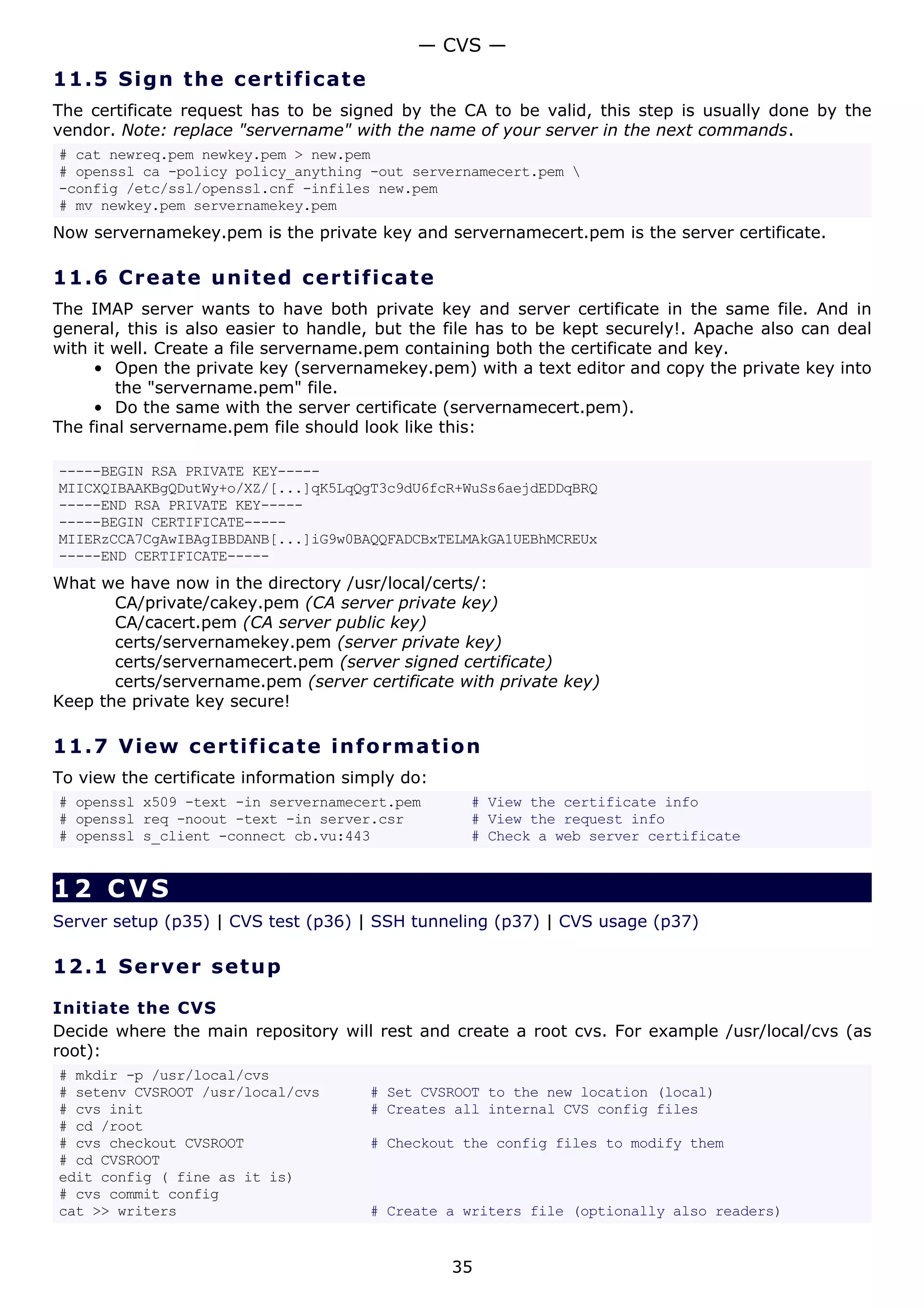 11.5 Sign the certificate
The certificate request has to be signed by the CA to be valid, this step is usually done by the
vendor. Note: replace "servername" with the name of your server in the next commands.
# cat newreq.pem newkey.pem > new.pem
# openssl ca -policy policy_anything -out servernamecert.pem 
-config /etc/ssl/openssl.cnf -infiles new.pem
# mv newkey.pem servernamekey.pem
Now servernamekey.pem is the private key and servernamecert.pem is the server certificate.
11.6 Create united certificate
The IMAP server wants to have both private key and server certificate in the same file. And in
general, this is also easier to handle, but the file has to be kept securely!. Apache also can deal
with it well. Create a file servername.pem containing both the certificate and key.
• Open the private key (servernamekey.pem) with a text editor and copy the private key into
the "servername.pem" file.
• Do the same with the server certificate (servernamecert.pem).
The final servername.pem file should look like this:
-----BEGIN RSA PRIVATE KEY-----
MIICXQIBAAKBgQDutWy+o/XZ/[...]qK5LqQgT3c9dU6fcR+WuSs6aejdEDDqBRQ
-----END RSA PRIVATE KEY-----
-----BEGIN CERTIFICATE-----
MIIERzCCA7CgAwIBAgIBBDANB[...]iG9w0BAQQFADCBxTELMAkGA1UEBhMCREUx
-----END CERTIFICATE-----
What we have now in the directory /usr/local/certs/:
CA/private/cakey.pem (CA server private key)
CA/cacert.pem (CA server public key)
certs/servernamekey.pem (server private key)
certs/servernamecert.pem (server signed certificate)
certs/servername.pem (server certificate with private key)
Keep the private key secure!
11.7 View certificate information
To view the certificate information simply do:
# openssl x509 -text -in servernamecert.pem # View the certificate info
# openssl req -noout -text -in server.csr # View the request info
# openssl s_client -connect cb.vu:443 # Check a web server certificate
12 CVS
Server setup (p35) | CVS test (p36) | SSH tunneling (p37) | CVS usage (p37)
12.1 Server setup
Initiate the CVS
Decide where the main repository will rest and create a root cvs. For example /usr/local/cvs (as
root):
# mkdir -p /usr/local/cvs
# setenv CVSROOT /usr/local/cvs # Set CVSROOT to the new location (local)
# cvs init # Creates all internal CVS config files
# cd /root
# cvs checkout CVSROOT # Checkout the config files to modify them
# cd CVSROOT
edit config ( fine as it is)
# cvs commit config
cat >> writers # Create a writers file (optionally also readers)
— CVS —
35
 