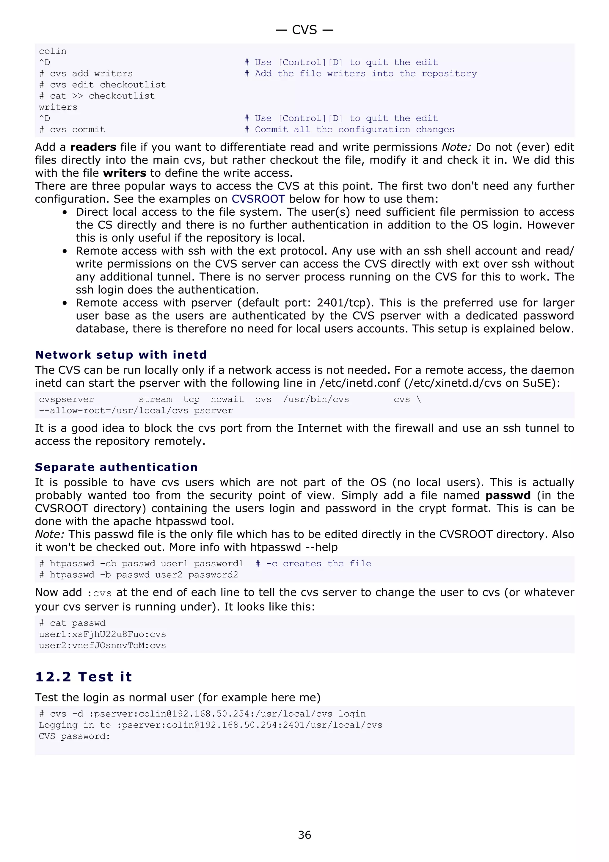 colin
^D # Use [Control][D] to quit the edit
# cvs add writers # Add the file writers into the repository
# cvs edit checkoutlist
# cat >> checkoutlist
writers
^D # Use [Control][D] to quit the edit
# cvs commit # Commit all the configuration changes
Add a readers file if you want to differentiate read and write permissions Note: Do not (ever) edit
files directly into the main cvs, but rather checkout the file, modify it and check it in. We did this
with the file writers to define the write access.
There are three popular ways to access the CVS at this point. The first two don't need any further
configuration. See the examples on CVSROOT below for how to use them:
• Direct local access to the file system. The user(s) need sufficient file permission to access
the CS directly and there is no further authentication in addition to the OS login. However
this is only useful if the repository is local.
• Remote access with ssh with the ext protocol. Any use with an ssh shell account and read/
write permissions on the CVS server can access the CVS directly with ext over ssh without
any additional tunnel. There is no server process running on the CVS for this to work. The
ssh login does the authentication.
• Remote access with pserver (default port: 2401/tcp). This is the preferred use for larger
user base as the users are authenticated by the CVS pserver with a dedicated password
database, there is therefore no need for local users accounts. This setup is explained below.
Network setup with inetd
The CVS can be run locally only if a network access is not needed. For a remote access, the daemon
inetd can start the pserver with the following line in /etc/inetd.conf (/etc/xinetd.d/cvs on SuSE):
cvspserver stream tcp nowait cvs /usr/bin/cvs cvs 
--allow-root=/usr/local/cvs pserver
It is a good idea to block the cvs port from the Internet with the firewall and use an ssh tunnel to
access the repository remotely.
Separate authentication
It is possible to have cvs users which are not part of the OS (no local users). This is actually
probably wanted too from the security point of view. Simply add a file named passwd (in the
CVSROOT directory) containing the users login and password in the crypt format. This is can be
done with the apache htpasswd tool.
Note: This passwd file is the only file which has to be edited directly in the CVSROOT directory. Also
it won't be checked out. More info with htpasswd --help
# htpasswd -cb passwd user1 password1 # -c creates the file
# htpasswd -b passwd user2 password2
Now add :cvs at the end of each line to tell the cvs server to change the user to cvs (or whatever
your cvs server is running under). It looks like this:
# cat passwd
user1:xsFjhU22u8Fuo:cvs
user2:vnefJOsnnvToM:cvs
12.2 Test it
Test the login as normal user (for example here me)
# cvs -d :pserver:colin@192.168.50.254:/usr/local/cvs login
Logging in to :pserver:colin@192.168.50.254:2401/usr/local/cvs
CVS password:
— CVS —
36
 