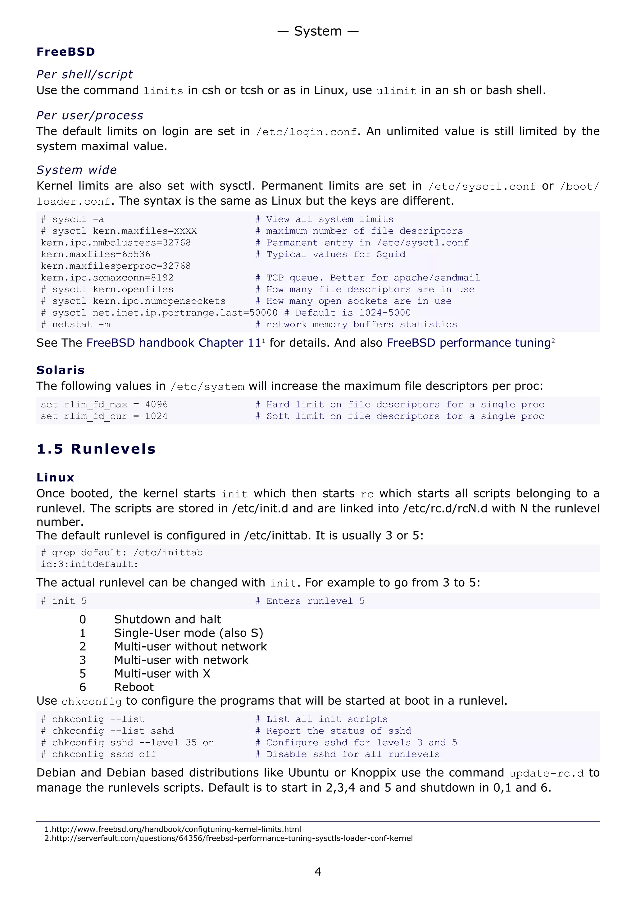 FreeBSD
Per shell/script
Use the command limits in csh or tcsh or as in Linux, use ulimit in an sh or bash shell.
Per user/process
The default limits on login are set in /etc/login.conf. An unlimited value is still limited by the
system maximal value.
System wide
Kernel limits are also set with sysctl. Permanent limits are set in /etc/sysctl.conf or /boot/
loader.conf. The syntax is the same as Linux but the keys are different.
# sysctl -a # View all system limits
# sysctl kern.maxfiles=XXXX # maximum number of file descriptors
kern.ipc.nmbclusters=32768 # Permanent entry in /etc/sysctl.conf
kern.maxfiles=65536 # Typical values for Squid
kern.maxfilesperproc=32768
kern.ipc.somaxconn=8192 # TCP queue. Better for apache/sendmail
# sysctl kern.openfiles # How many file descriptors are in use
# sysctl kern.ipc.numopensockets # How many open sockets are in use
# sysctl net.inet.ip.portrange.last=50000 # Default is 1024-5000
# netstat -m # network memory buffers statistics
See The FreeBSD handbook Chapter 111
for details. And also FreeBSD performance tuning2
Solaris
The following values in /etc/system will increase the maximum file descriptors per proc:
set rlim_fd_max = 4096 # Hard limit on file descriptors for a single proc
set rlim_fd_cur = 1024 # Soft limit on file descriptors for a single proc
1.5 Runlevels
Linux
Once booted, the kernel starts init which then starts rc which starts all scripts belonging to a
runlevel. The scripts are stored in /etc/init.d and are linked into /etc/rc.d/rcN.d with N the runlevel
number.
The default runlevel is configured in /etc/inittab. It is usually 3 or 5:
# grep default: /etc/inittab
id:3:initdefault:
The actual runlevel can be changed with init. For example to go from 3 to 5:
# init 5 # Enters runlevel 5
0 Shutdown and halt
1 Single-User mode (also S)
2 Multi-user without network
3 Multi-user with network
5 Multi-user with X
6 Reboot
Use chkconfig to configure the programs that will be started at boot in a runlevel.
# chkconfig --list # List all init scripts
# chkconfig --list sshd # Report the status of sshd
# chkconfig sshd --level 35 on # Configure sshd for levels 3 and 5
# chkconfig sshd off # Disable sshd for all runlevels
Debian and Debian based distributions like Ubuntu or Knoppix use the command update-rc.d to
manage the runlevels scripts. Default is to start in 2,3,4 and 5 and shutdown in 0,1 and 6.
1.http://www.freebsd.org/handbook/configtuning-kernel-limits.html
2.http://serverfault.com/questions/64356/freebsd-performance-tuning-sysctls-loader-conf-kernel
— System —
4
 
